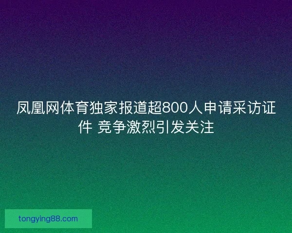 凤凰网体育独家报道超800人申请采访证件 竞争激烈引发关注