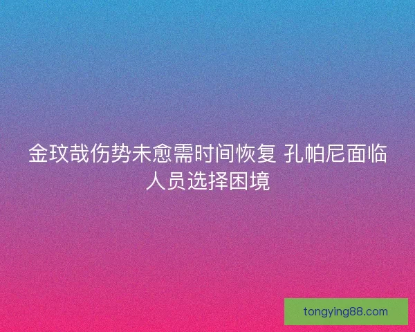 金玟哉伤势未愈需时间恢复 孔帕尼面临人员选择困境