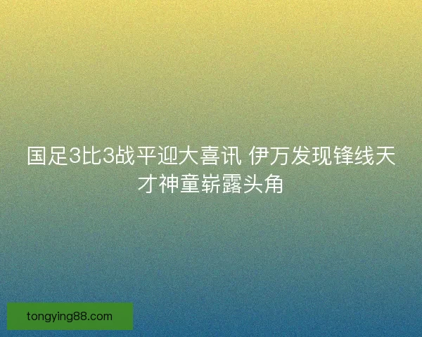国足3比3战平迎大喜讯 伊万发现锋线天才神童崭露头角