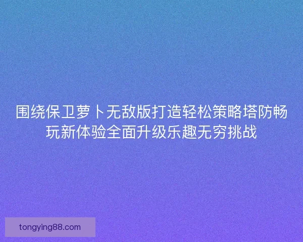 围绕保卫萝卜无敌版打造轻松策略塔防畅玩新体验全面升级乐趣无穷挑战