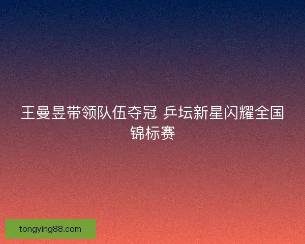王曼昱带领队伍夺冠 乒坛新星闪耀全国锦标赛 王曼昱带领队伍夺冠 乒坛新星闪耀全国锦标赛