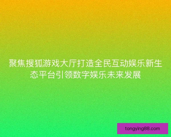 聚焦搜狐游戏大厅打造全民互动娱乐新生态平台引领数字娱乐未来发展 聚焦搜狐游戏大厅打造全民互动娱乐新生态平台引领数字娱乐未来发展
