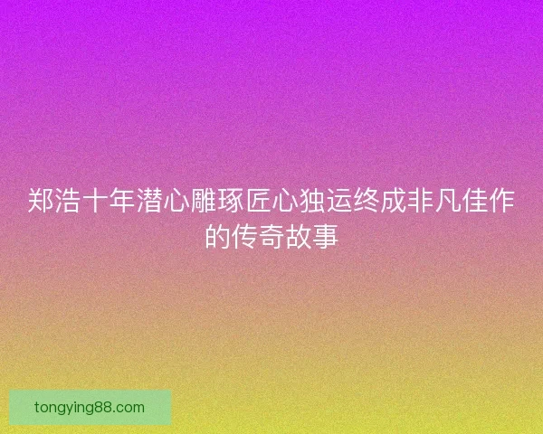 郑浩十年潜心雕琢匠心独运终成非凡佳作的传奇故事 郑浩十年潜心雕琢匠心独运终成非凡佳作的传奇故事
