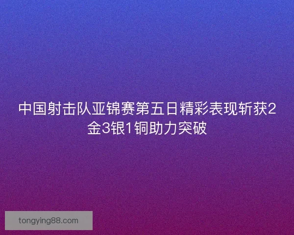 中国射击队亚锦赛第五日精彩表现斩获2金3银1铜助力突破 中国射击队亚锦赛第五日精彩表现斩获2金3银1铜助力突破