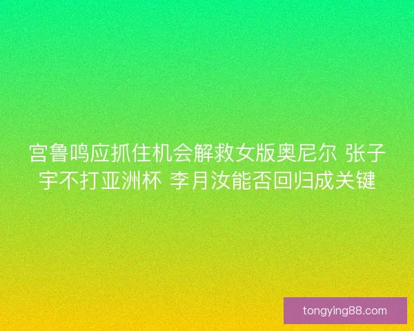 宫鲁鸣应抓住机会解救女版奥尼尔 张子宇不打亚洲杯 李月汝能否回归成关键 宫鲁鸣应抓住机会解救女版奥尼尔 张子宇不打亚洲杯 李月汝能否回归成关键