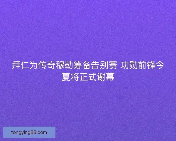 拜仁为传奇穆勒筹备告别赛 功勋前锋今夏将正式谢幕