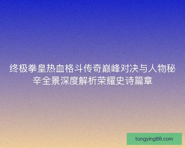 终极拳皇热血格斗传奇巅峰对决与人物秘辛全景深度解析荣耀史诗篇章
