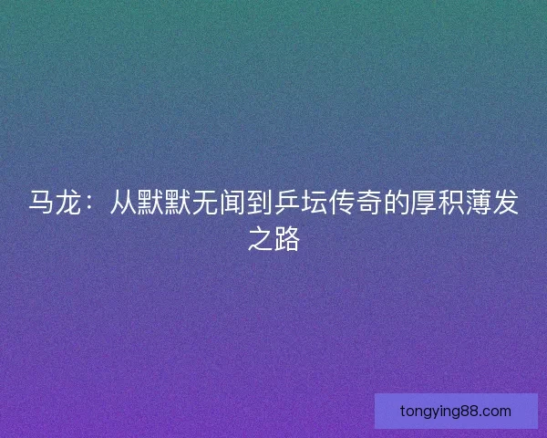 马龙：从默默无闻到乒坛传奇的厚积薄发之路