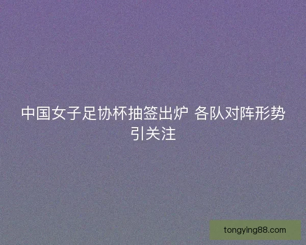 中国女子足协杯抽签出炉 各队对阵形势引关注 中国女子足协杯抽签出炉 各队对阵形势引关注