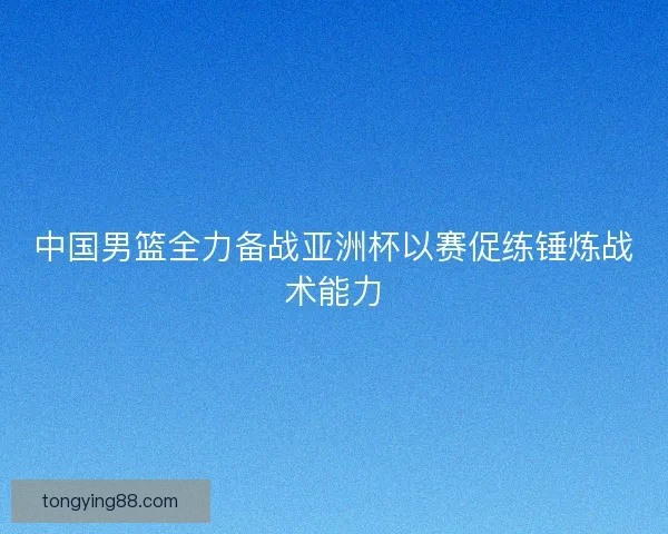 中国男篮全力备战亚洲杯以赛促练锤炼战术能力