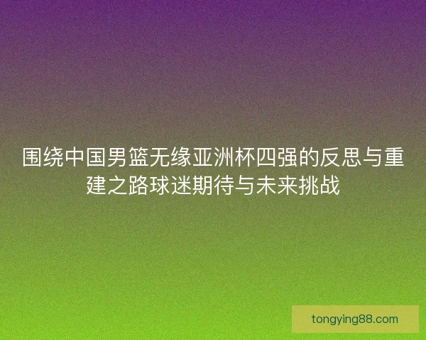 围绕中国男篮无缘亚洲杯四强的反思与重建之路球迷期待与未来挑战 围绕中国男篮无缘亚洲杯四强的反思与重建之路球迷期待与未来挑战