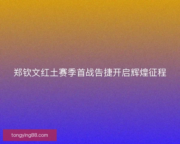 郑钦文红土赛季首战告捷开启辉煌征程