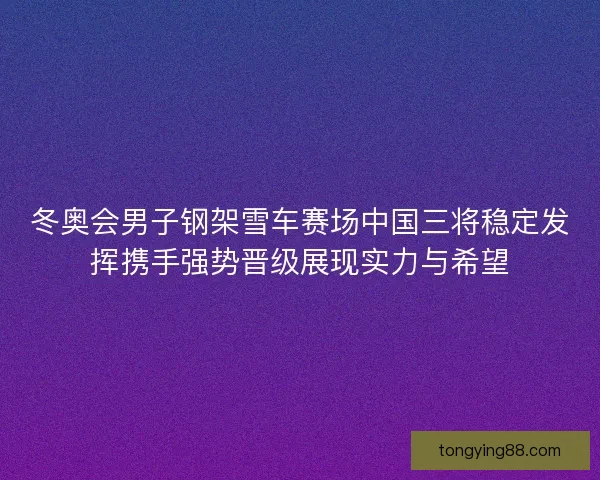 冬奥会男子钢架雪车赛场中国三将稳定发挥携手强势晋级展现实力与希望
