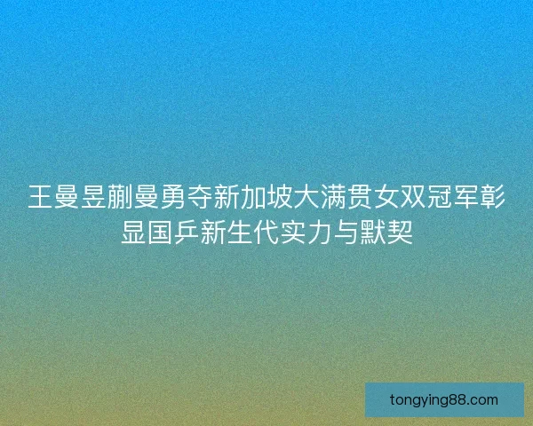 王曼昱蒯曼勇夺新加坡大满贯女双冠军彰显国乒新生代实力与默契