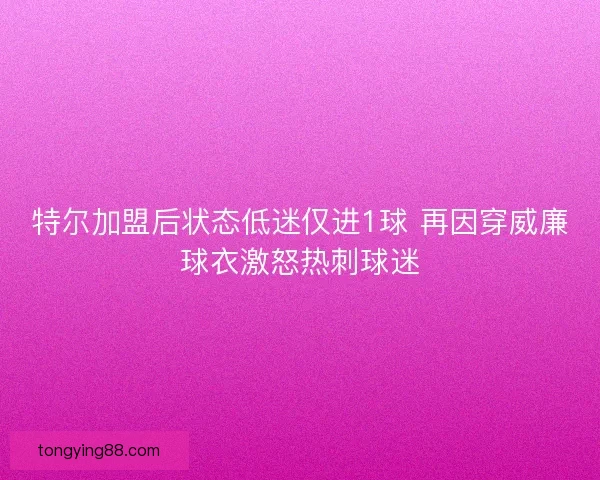 特尔加盟后状态低迷仅进1球 再因穿威廉球衣激怒热刺球迷 特尔加盟后状态低迷仅进1球 再因穿威廉球衣激怒热刺球迷