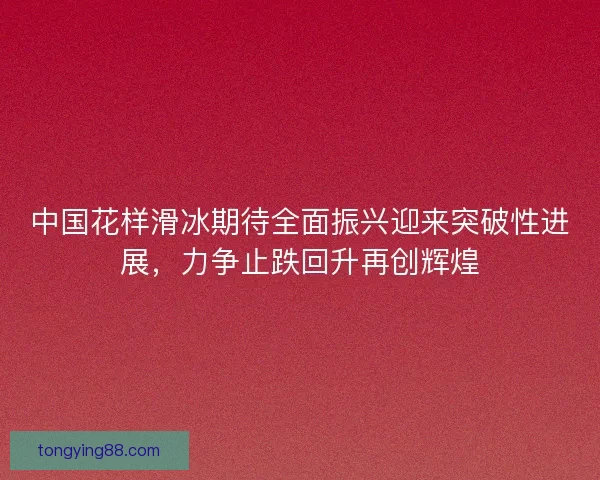 中国花样滑冰期待全面振兴迎来突破性进展,力争止跌回升再创辉煌 中国花样滑冰期待全面振兴迎来突破性进展,力争止跌回升再创辉煌